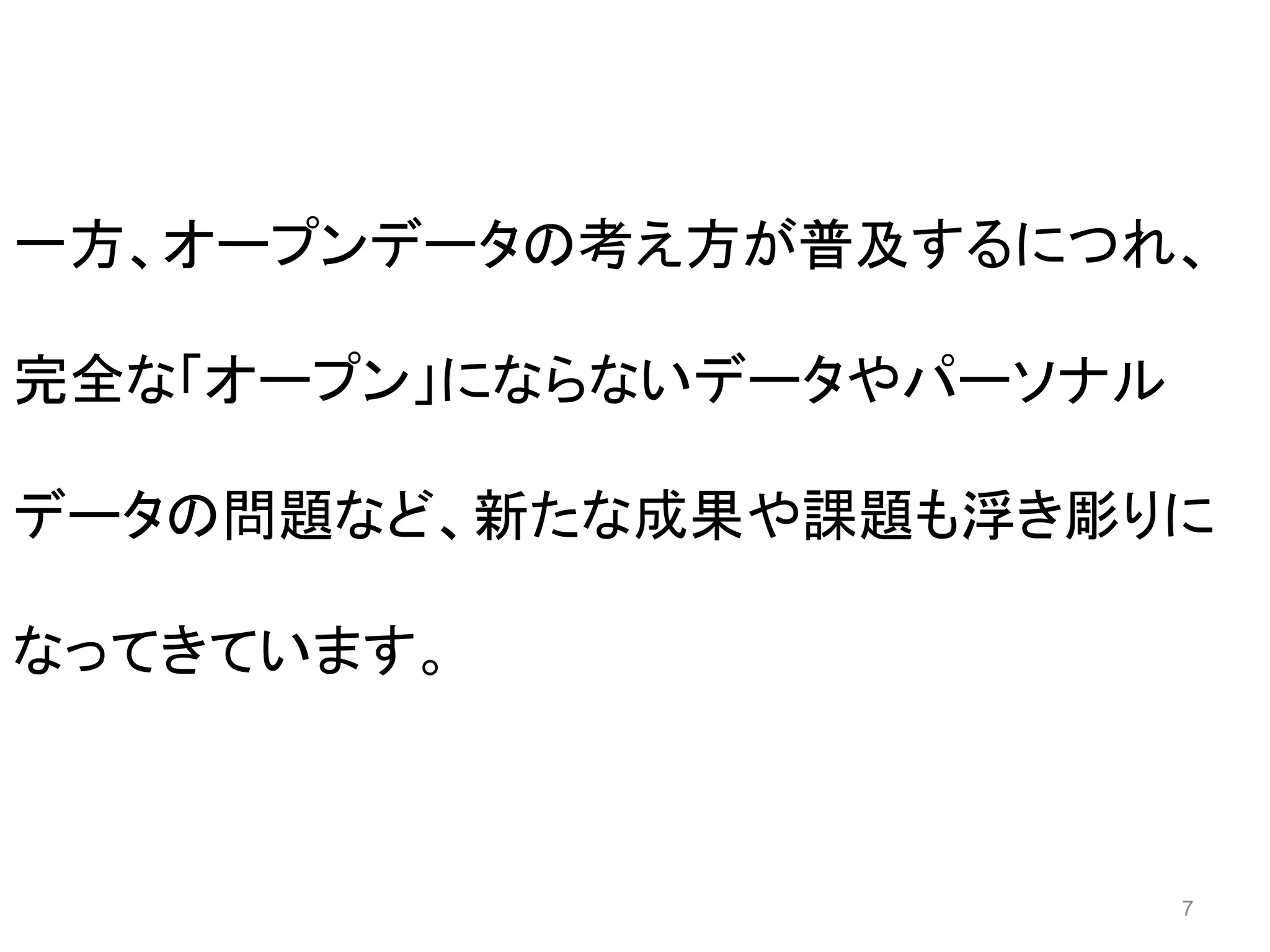 一方、オープンデータの考え方が普及するにつれ、 
7 
完全な「オープン」にならないデータやパーソナル 
データの問題など、新たな成果や課題も浮き彫りに 
なってきています。 
 