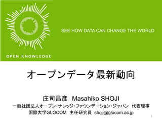 SEE HOW DATA CAN CHANGE THE WORLD 
オープンデータ最新動向 
庄司昌彦Masahiko SHOJI 
一般社団法人オープン・ナレッジ・ファウンデーション・ジャパン代表理事 
国際大学GLOCOM 主任研究員shoji@glocom.ac.jp 
1 
 