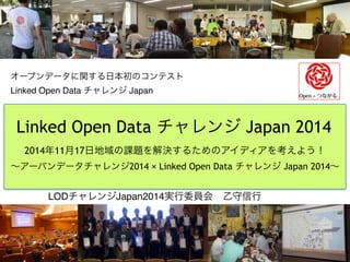 オープンデータに関する日本初のコンテスト　 
Linked Open Data チャレンジ Japan 
Linked Open Data チャレンジ Japan 2014 
2014年11月17日地域の課題を解決するためのアイディアを考えよう！ 
～アーバンデータチャレンジ2014 × Linked Open Data チャレンジ Japan 2014～ 
LODチャレンジJapan2014実行委員会　乙守信行　　 
 