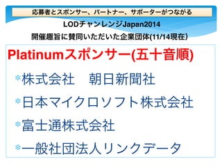 応募者とスポンサー、パートナー、サポーターがつながる 
LODチャンレンジJapan2014 
開催趣旨に賛同いただいた企業団体(11/14現在） 
Platinumスポンサー(五十音順) 
∗株式会社　朝日新聞社 
∗日本マイクロソフト株式会社 
∗富士通株式会社 
∗一般社団法人リンクデータ 
 