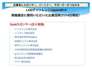 応募者とスポンサー、パートナー、サポーターがつながる 
LODチャンレンジJapan2014 
開催趣旨に賛同いただいた企業団体(11/14日現在） 
Goldスポンサー(五十音順) 
∗ インフォコム株式会社 
∗ インディゴ株式会社 
∗ 株式会社ATR Creative 
∗ ESRIジャパン株式会社 
∗ NTTレゾナント株式会社 
∗ 九州IT&ITS利活用推進協議会(QPITS） 
∗ gコンテンツ流通推進協議会 
∗ 株式会社日立製作所 
∗ ヤフー株式会社 
 