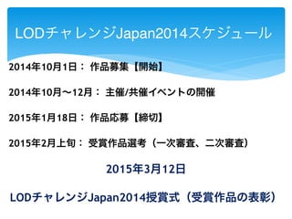 LODチャレンジJapan2014スケジュール 
2014年10月1日： 作品募集【開始】 
2014年10月～12月： 主催/共催イベントの開催 
2015年1月18日： 作品応募【締切】 
2015年2月上旬： 受賞作品選考（一次審査、二次審査） 
2015年3月12日 
LODチャレンジJapan2014授賞式（受賞作品の表彰） 
 
