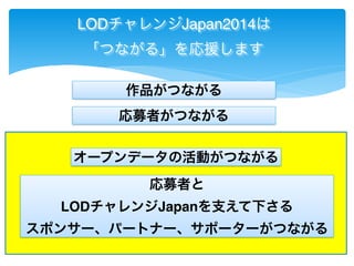 LODチャレンジJapan2014は 
「つながる」を応援します 
作品がつながる 
応募者がつながる 
オープンデータの活動がつながる 
応募者と 
LODチャレンジJapanを支えて下さる 
スポンサー、パートナー、サポーターがつながる 
 