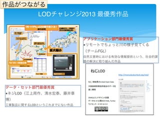 作品がつながる 
LODチャレンジ2013 最優秀作品 
アプリケーション部門最優秀賞 
■リモートでちょっと川の様子見てくる 
（チームFGL） 
自然災害時における有効な情報提供という、社会的課 
題の解決に取り組んだ作品 
データ・セット部門最優秀賞 
■ネジLOD（江上周作、清水宏泰、藤井章 
博） 
工業製品に関するLODというこれまでにない作品 
 