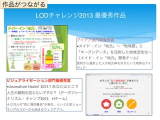 作品がつながる 
LODチャレンジ2013 最優秀作品 
アイデア部門最優秀賞 
■メイド・イン「地元」～「地域愛」と 
「オープンデータ」を活用した地域活性化～ 
（メイド・イン「地元」開発チーム） 
食材から選択した人の地元率を示すという明快なアイ 
ディア 
ビジュアライゼーション部門最優秀賞 
■Journalism Hacks! 2013 ? あなたはどこで 
人生の最期を迎えたいですか？（データジャー 
ナリズム・キャンプ2013　Hチーム） 
４０万人の”死に場所難民”が発生、という大変ショッ 
キングなコピーから始まるウェブアプリ。 
 
