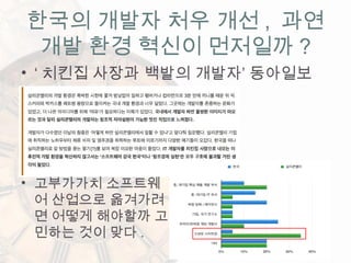 • ‘ 치킨집 사장과 백발의 개발자’ 동아일보
한국의 개발자 처우 개선 , 과연
개발 환경 혁신이 먼저일까 ?
• 고부가가치 소프트웨
어 산업으로 옮겨가려
면 어떻게 해야할까 고
민하는 것이 맞다 .
 