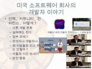 미국 소프트웨어 회사의
개발자 이야기
• 인맥 , 커뮤니티 , 컨
퍼런스 , 어떻게 ?
– 다른 개발 문화
– 실패해도 된다
– 정부 과제 ?
– 관리자냐 개발자냐
– 왜 저놈들은 되고 우리
는 안될까 ?
– 아들과 시간 보내기
– 방전 등등
–애플의 세계 개발자 컨퍼런스 1,599 달러
 