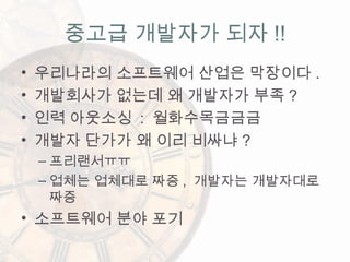 • 우리나라의 소프트웨어 산업은 막장이다 .
• 개발회사가 없는데 왜 개발자가 부족 ?
• 인력 아웃소싱 : 월화수목금금금
• 개발자 단가가 왜 이리 비싸냐 ?
– 프리랜서ㅠㅠ
– 업체는 업체대로 짜증 , 개발자는 개발자대로
짜증
• 소프트웨어 분야 포기
중고급 개발자가 되자 !!
 