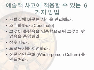 • 개발실에 머무는 시간을 관리해라 .
• 조직화하라 .(Coodinate)
• 그것이 틀렸음을 입증함으로써 그것이 맞
았음을 증명하라 .
• 잠수 타라 .
• 프로듀서를 지명하라 .
• 전문적인 문화 (Whole-person Culture) 를
만들어라 .
예술적 사고에 적용할 수 있는 6
가지 방법
 