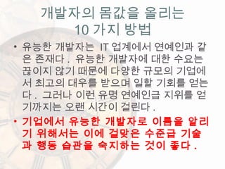 • 유능한 개발자는 IT 업계에서 연예인과 같
은 존재다 . 유능한 개발자에 대한 수요는
끊이지 않기 때문에 다양한 규모의 기업에
서 최고의 대우를 받으며 일할 기회를 얻는
다 . 그러나 이런 유명 연예인급 지위를 얻
기까지는 오랜 시간이 걸린다 .
• 기업에서 유능한 개발자로 이름을 알리
기 위해서는 이에 걸맞은 수준급 기술
과 행동 습관을 숙지하는 것이 좋다 .
개발자의 몸값을 올리는
10 가지 방법
 