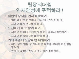 • 팀원의 장점을 먼저 파악하라 .
– 팀원을 어떤 편견이나 선입관에 가두지 마라 .
– 그리고 쉽게 포기하자 마라 .
• 도전하게 하고 함께 하라 .
– 새로운 문제에 도전하게 하고 , 옆에서 지원하라 .
– 그리고 성공의 기쁨을 함께 하라 .
• 기대 수준에 도달하면 위임하라 .
– 어느 정도 일을 잘 해나가면 목표를 부여하고 진행을
맡겨라 .
– 그때의 역할은 지도나 조언이면 충분하다 .
팀장리더쉽
인재양성에 주력하라 !
 