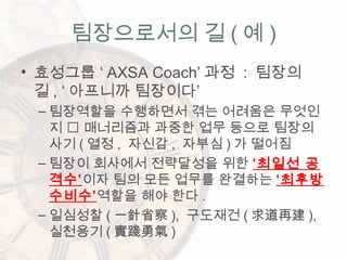 • 효성그룹 ‘ AXSA Coach’ 과정 : 팀장의
길 , ‘ 아프니까 팀장이다’
– 팀장역할을 수행하면서 겪는 어려움은 무엇인
지  매너리즘과 과중한 업무 등으로 팀장의
사기 ( 열정 , 자신감 , 자부심 ) 가 떨어짐
– 팀장이 회사에서 전략달성을 위한 ‘최일선 공
격수’이자 팀의 모든 업무를 완결하는 ‘최후방
수비수’역할을 해야 한다 .
– 일심성찰 ( 一針省察 ), 구도재건 ( 求道再建 ),
실천용기 ( 實踐勇氣 )
팀장으로서의 길 ( 예 )
 
