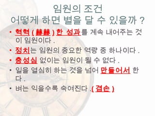 • 혁혁 ( 赫赫 ) 한 성과를 계속 내어주는 것
이 임원이다 .
• 정치는 임원의 중요한 역량 중 하나이다 .
• 충성심 없이는 임원이 될 수 없다 .
• 일을 열심히 하는 것을 넘어 만들어서 한
다 .
• 벼는 익을수록 숙여진다 .( 겸손 )
임원의 조건
어떻게 하면 별을 달 수 있을까 ?
 