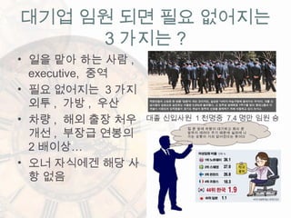 대기업 임원 되면 필요 없어지는
3 가지는 ?
• 일을 맡아 하는 사람 ,
executive, 중역
• 필요 없어지는 3 가지
외투 , 가방 , 우산
• 차량 , 해외 출장 처우
개선 , 부장급 연봉의
2 배이상…
• 오너 자식에겐 해당 사
항 없음
대졸 신입사원 1 천명중 7.4 명만 임원 승
진집 문 앞에 차량이 대기하고 회사 문
앞까지 데려다 주기 때문에 실외에 나
가는 상황이 거의 없어진다는 뜻이다
.
 