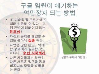 구글 임원이 얘기하는
억만장자 되는 방법
• IT 기술을 잘 모르기에 오
히려 성공할 수 있다 . 고
정 관념에 얽매이지 않는
창조성 !
• 자신의 문제를 해결할 수
있는 분야에 집중 해라 !
• 사업은 많은 돈도 , 막대
한 광고비가 필요한 것도
아니다 . 우선 시작해라 !
• 다른 사람들과는 확연히
다른 새로운 접근을 통해
비즈니스 모델을 발굴해
야 한다 .
성공과 부자에 대한 꿈
 