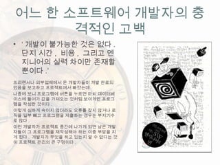 어느 한 소프트웨어 개발자의 충
격적인 고백
• ‘ 개발이 불가능한 것은 없다 .
단지 시간 , 비용 , 그리고 엔
지니어의 실력 차이만 존재할
뿐이다 .’
프리랜서나 외부업체에서 온 개발자들이 개발 완료되
었음을 보고하고 프로젝트에서 빠졌는데
나중에 보니 프로그램에 버튼을 누르면 마치 데이터베
이스에 들어가 값을 가져오는 것처럼 보이게만 프로그
램을 작성한 것이다 .
이렇게 심하게 속이지 않더라도 오류를 잡지 않거나 로
직을 일부 빼고 프로그램을 제출하는 경우는 부지기수
로 많다 .
이런 개발자가 프로젝트 중간에 나가게 되면 남은 개발
자들이 그 프로그램을 재작성해야 하는 이중 부담을 지
게 된다 . 개발자가 무엇을 하고 있는지 알 수 없다는 것
이 프로젝트 관리의 큰 구멍이다 .
 