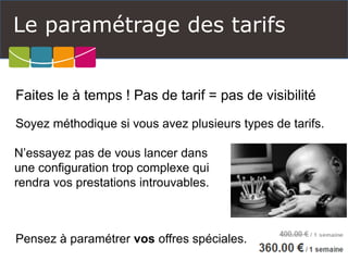 Le paramétrage des tarifs 
Faites le à temps ! Pas de tarif = pas de visibilité 
Soyez méthodique si vous avez plusieurs types de tarifs. 
N’essayez pas de vous lancer dans une configuration trop complexe qui rendra vos prestations introuvables. 
Pensez à paramétrer vosoffres spéciales.  