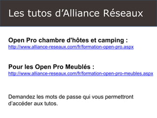 Les tutos d’Alliance Réseaux 
Open Pro chambre d'hôtes et camping : 
http://www.alliance-reseaux.com/fr/formation-open-pro.aspx 
Pour les Open Pro Meublés : 
http://www.alliance-reseaux.com/fr/formation-open-pro-meubles.aspx 
Demandez les mots de passe qui vous permettront d’accéder aux tutos.  