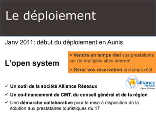 Le déploiement 
Janv 2011: début du déploiement en Aunis 
L’open system 
 Un outil de la société Alliance Réseaux 
 Un co-financement de CMT, du conseil général et de la région 
 Une démarche collaborative pour la mise à disposition de la 
solution aux prestataires touristiques du 17 
> Vendre en temps réel vos prestations 
sur de multiples sites internet 
> Gérer vos réservation en temps réel 
 