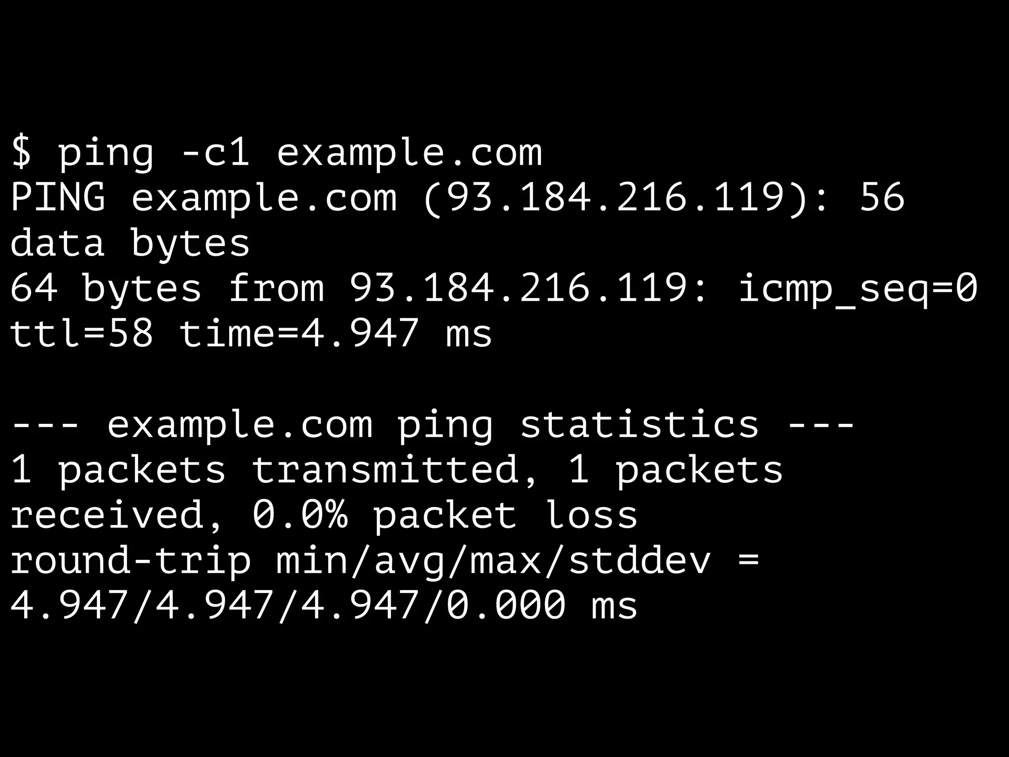 $ ping -c1 example.com 
PING example.com (93.184.216.119): 56 
data bytes 
64 bytes from 93.184.216.119: icmp_seq=0 
ttl=58 time=4.947 ms 
! 
--- example.com ping statistics --- 
1 packets transmitted, 1 packets 
received, 0.0% packet loss 
round-trip min/avg/max/stddev = 
4.947/4.947/4.947/0.000 ms 
 