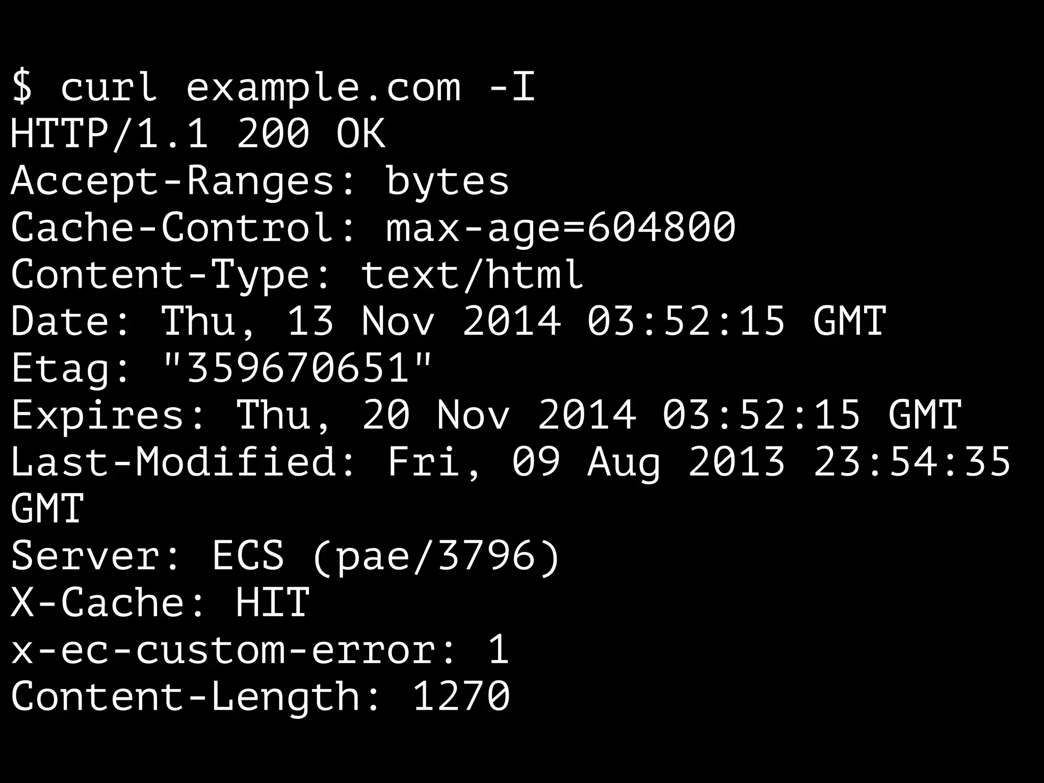 $ curl example.com -I 
HTTP/1.1 200 OK 
Accept-Ranges: bytes 
Cache-Control: max-age=604800 
Content-Type: text/html 
Date: Thu, 13 Nov 2014 03:52:15 GMT 
Etag: "359670651" 
Expires: Thu, 20 Nov 2014 03:52:15 GMT 
Last-Modified: Fri, 09 Aug 2013 23:54:35 
GMT 
Server: ECS (pae/3796) 
X-Cache: HIT 
x-ec-custom-error: 1 
Content-Length: 1270 
 