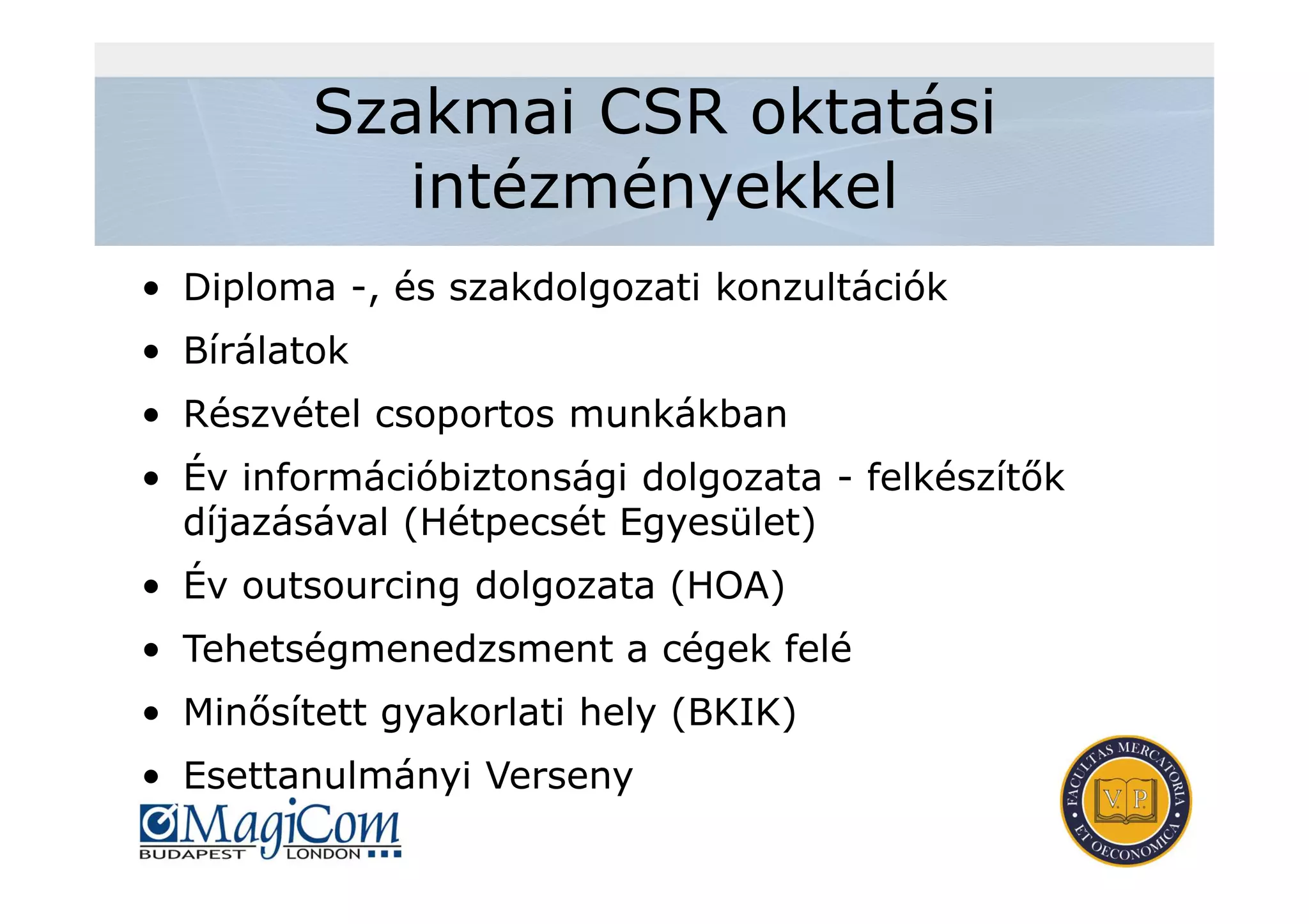 Szakmai CSR oktatási
intézményekkel
• Diploma -, és szakdolgozati konzultációk
• Bírálatok
• Részvétel csoportos munkákban
• Év információbiztonsági dolgozata - felkészítők
díjazásával (Hétpecsét Egyesület)
• Év outsourcing dolgozata (HOA)
• Tehetségmenedzsment a cégek felé
• Minősített gyakorlati hely (BKIK)
• Esettanulmányi Verseny
 