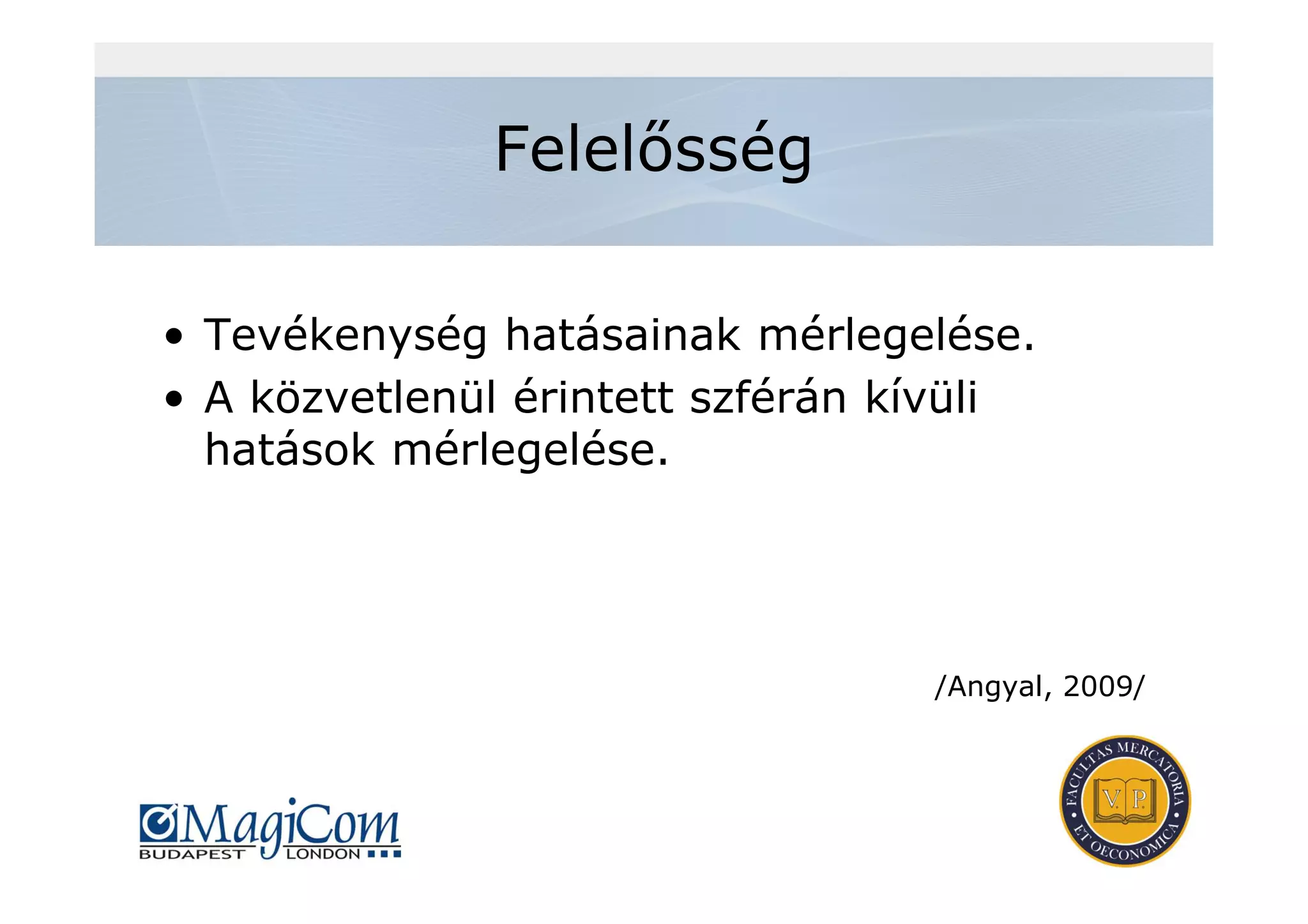 Felelősség
• Tevékenység hatásainak mérlegelése.
• A közvetlenül érintett szférán kívüli
hatások mérlegelése.
/Angyal, 2009/
 