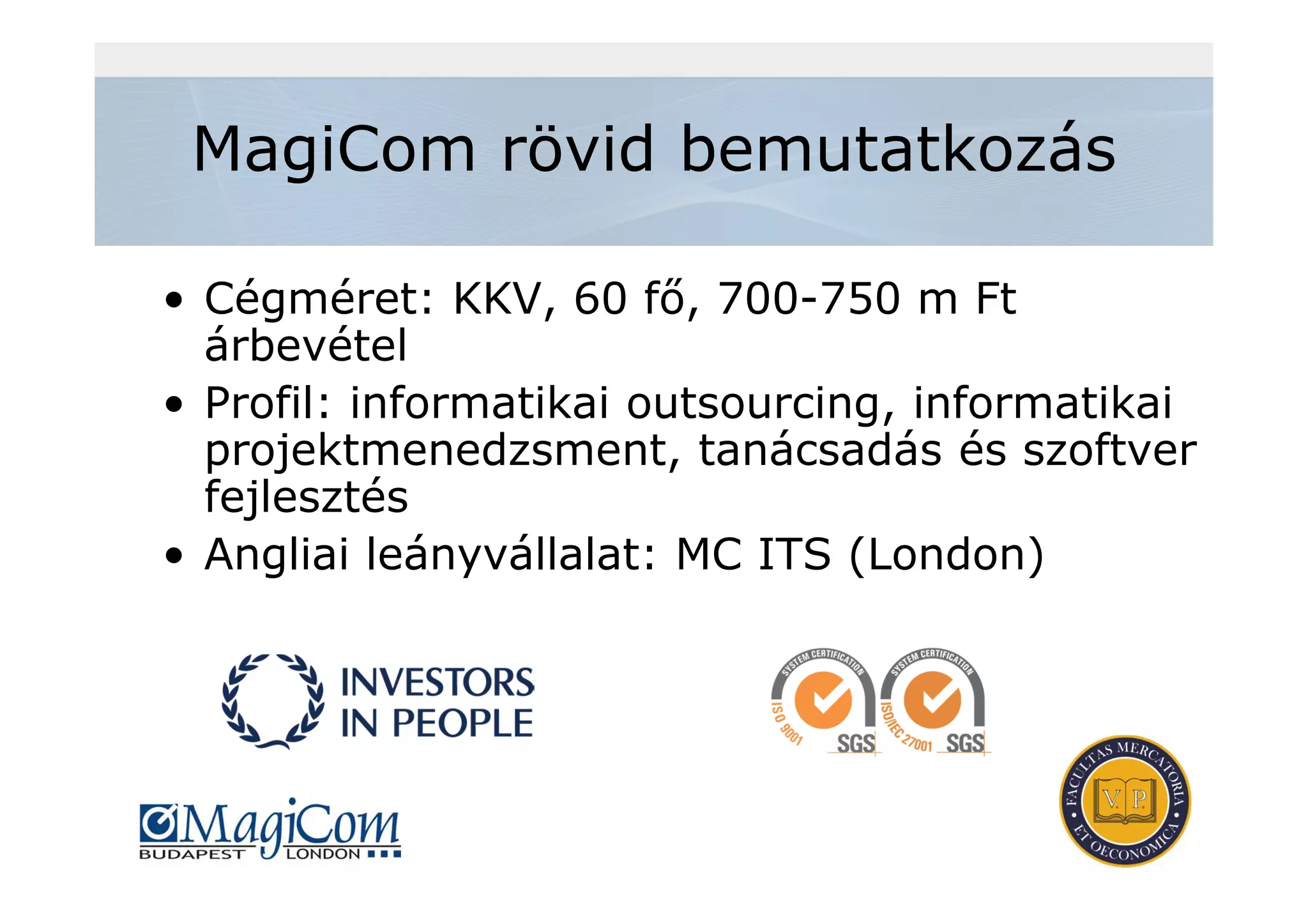 MagiCom rövid bemutatkozás
• Cégméret: KKV, 60 fő, 700-750 m Ft
árbevétel
• Profil: informatikai outsourcing, informatikai
projektmenedzsment, tanácsadás és szoftver
fejlesztés
• Angliai leányvállalat: MC ITS (London)
 