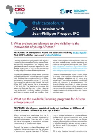 @africaceoforum 
Q&A session with 
Jean-Philippe Prosper, IFC 
1. What projects are planned to give visibility to the 
innovations of young Africans? 
RESPONSE: SA Entrepreneur Award and others raise visibility. bit.ly/13yo3fG 
Find SME Toolkit for your country. bit.ly/1oNHzbU 
I am very excited that rapid growth in the region is 
unleashing innovations from young African talent. 
Recognizing entrepreneurs and helping them 
gain better access to finance is important. IFC has 
a range of programs to support and give visibility 
to early-stage businesses and entrepreneurs. 
To give just one example of how we are providing 
increased visibility, IFC initiated a Young Entrepre-neur 
Business Plan competition in South Africa, 
encouraging entrepreneurs under 35 to apply. 
The competition was launched through the South 
Africa SME Toolkit website that is an innovation 
of IFC and IBM. The awards program was also 
sponsored Business Partners Limited, who we 
have worked with in different markets to incubate 
and finance growing small and medium busi-nesses. 
The competition has expanded in the last 
few years under Business Parnters leadership and 
continues be organized through the SME Toolkit 
(http://southafrica.smetoolkit.org/sa/en/content/ 
en/55330/Winner-announced-for-competition-acknowledging- 
aspiring-young-entrepreneurs). 
There are other examples in DRC, Liberia, Nige-ria, 
among other countries, of entrepreneurs and 
their businesses supported by IFC being reco-gnized 
by IFC or third party awards for the high 
quality of innovation in entrepreneurship. This 
type of visibility is significant. It brings entrepre-neurs’ 
work to the attention of the larger business 
community and to prospective financiers. It is an 
important way to help entrepreneurs find the sup-port 
they need. 
2. What are the available financing programs for African 
entrepreneurs? 
RESPONSE: Microfinance, specialized funds, inst that focus on SMEs are all 
critical to access to finance for start ups in Africa. 
African entrepreneurs need more than just fi-nancing, 
but, of course, money is important for 
expanding businesses. There are a lot of tools 
IFC has at its disposal to ensure that entrepre-neurs 
are able to develop their ideas. 
To reach the largest number of businesses and 
make sure that entrepreneurs get the full range 
of support and service they need, IFC’s finan-cing 
to smaller businesses is largely delivered 
through local financial institutions and funds. 
For example, IFC has supported the largest 
network of greenfield microfinance institutions 
in Sub-Saharan Africa. We are helping networks 
like Accion and FINCA expand in West and 
Central Africa. 
IFC is also helping financial institutions that 
 