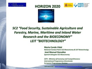 HORIZON 2020 SC2 “Food Security, Sustainable Agriculture and Forestry, Marine, Maritime and Inland Water Research and the BIOECONOMY” LEIT “BIOTECHNOLOGY” 
Marta Conde Vidal 
National Contact Point SC2 Bioeconomy & LEIT Biotechnolgy 
José Manuel González 
Spanish Delegate SC2 Bioeconomy 
CDTI.- Ministry of Economy and Competitiveness 
International Programmes Directorate 
European Programmes Division 
+34 91 581 55 62.- marta.conde@cdti.es; josemanuel.gonzalez@cdti.es  