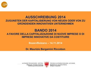 AUSSCHREIBUNG 2014
ZUGUNSTEN DER KAPITALISIERUNG VON NEUEN ODER VON ZU
GRÜNDENDEN INNOVATIVEN UNTERNEHMEN
BANDO 2014
A FAVORE DELLA CAPITALIZZAZIONE DI NUOVE IMPRESE O DI
IMPRESE INNOVATIVE DA COSTITUIRE
Bozen/Bolzano – 14.11.2014
Dr. Maurizio Bergamini Riccobon
 