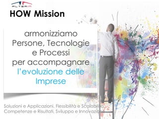 HOW Mission
armonizziamo
Persone, Tecnologie
e Processi
per accompagnare
l’evoluzione delle
Imprese
Soluzioni e Applicazioni, Flessibilità e Scalabilità,
Competenze e Risultati, Sviluppo e Innovazione
 