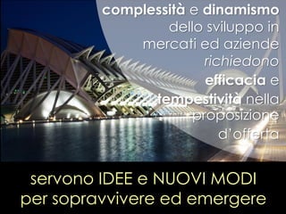 servono IDEE e NUOVI MODI
per sopravvivere ed emergere
complessità e dinamismo
dello sviluppo in
mercati ed aziende
richiedono
efficacia e
tempestività nella
proposizione
d’offerta
 
