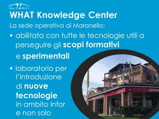 WHAT Knowledge Center
La sede operativa di Maranello:
 abilitata con tutte le tecnologie utili a
perseguire gli scopi formativi
e sperimentali
 laboratorio per
l’introduzione
di nuove
tecnologie
in ambito Infor
e non solo
 