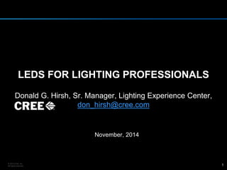 LEDS FOR LIGHTING PROFESSIONALS 
Donald G. Hirsh, Sr. Manager, Lighting Experience Center, 
don_hirsh@cree.com 
November, 2014 
© 2014 Cree, Inc. 
All rights reserved. 1 
 