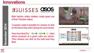 Innovations 
November 2014 
Both fashion online retailers made great use of their Youtube videos. 
3 suisses made it possible for viewers to click on the items they want during the commercial. 
Asos launched the ‘ ’ video where products of a given color are shown. Then viewers can click on the color look they liked.  