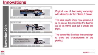 Innovations 
November 2014 
Original use of bannering campaign with Mercedes for the Classe E Break. 
The idea was to show how spacious it is. To do so, two men take the banner out of its frame and put it inside the trunk. 
The banner fits! So does the campaign to show the characteristics of the product.  