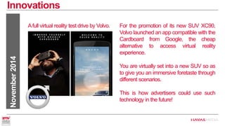 Innovations 
November 2014 
Afull virtual reality test drive by Volvo. 
For the promotion of its new SUV XC90, Volvo launched an app compatible with the Cardboard from Google, the cheap alternative to access virtual reality experience. 
You are virtually set into a new SUV so as to give you an immersive foretaste through different scenarios. 
This is how advertisers could use such technology in the future!  