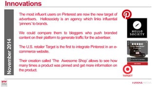Innovations 
November 2014 
The most influent users on Pinterest are now the new target of advertisers. Hellosociety is an agency which links influential ‘pinners’ to brands. 
We could compare them to bloggers who push branded content on their platform to generate traffic for the advertiser. 
The U.S. retailer Target is the first to integrate Pinterest in an e- commerce website. 
Their creation called ‘The Awesome Shop’ allows to see how many times a product was pinned and get more information on the product.  