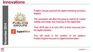 Innovations 
November 2014 
Publicis Groupe acquired the digital marketing company Sapient. 
This acquisition will allow the group to extend its market visibility and create new revenues in the digital field. 
Their 2018 plan is to earn 50% of their revenues from the digital expertise. 
This will result in the creation of the platform Publicis.Sapient focused on digital transformation.  