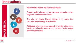 Innovations 
HAVAS MEDIA 
Havas Media created Havas Earned Media! 
Earned media is based on free exposure on social media, blogs and comments from users. 
The aim of Havas Earned Media is to guide the communication strategy of advertisers. 
Distribution channels are mastered to identify influencers, monitor social media noise around the brand and manage communication crisis.  