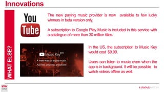 Innovations 
WHAT ELSE? 
The new paying music provider is now avalaible to few lucky winners in beta version only. 
A subscription to Google Play Music is included in this service with a catalogue of more than 30million titles. 
In the US, the subscription to Music Key would cost $9.99. 
Users can listen to music even when the app is in background. It will be possible to watch videos offline as well.  