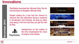 Innovations 
November 2014 
PlayStation launched the Ultimate Party Taxi for the promotion of SingStar Ultimate Party. 
People waiting for a taxi had the chance to discover this nice alternative during a weekend in Amsterdam and Antwerp. As long as riders sing along in the limo taxi they can get the ride for free. 
Headphones on the rooftop of the limo broadcasted the voice of of singers in the streets.  