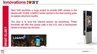 Innovations 
WHAT ELSE? 
New York launches a huge project to provide WiFi access in the streets with 10.000 LinkNYC kiosks spread in the next coming years to replace old phone booths. 
The idea is to fund this Internet access via advertising. These terminals will offer free phone calls in the U.S. and a touchscreen device to access city services.  