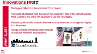 WHAT ELSE? 
The biggest billboard in the world is in Times Square! 
The length of a football field, the screen was installed in front of the Marriott Marquis hotel. Google is one of the first advertiser to use this new display. 
Passers-by will be able to create their own Android character via an app and display it on the screen. 
Innovations 
Google wants to promote its latest products as well as 6 non-profit organisations.  