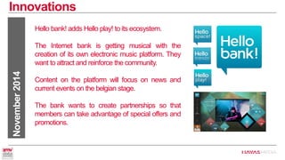 Innovations 
November 2014 
Hello bank! adds Hello play! to its ecosystem. 
The Internet bank is getting musical with the creation of its own electronic music platform. They want to attract and reinforce the community. 
Content on the platform will focus on news and current events on the belgian stage. 
The bank wants to create partnerships so that members can take advantage of special offers and promotions.  