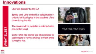 Innovations 
WHAT ELSE? 
Uber lets the rider be the DJ! 
Spotify and Uber entered a collaboration in order to let Spotify play in the speakers of the driver during the ride. 
The service will be available in selected cities around the world. 
Some ‘artist ride-alongs’ are also planned for passengers to have a chance to meet artists during the ride.  