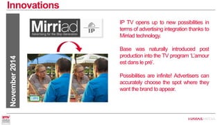 Innovations 
November 2014 
IP TV opens up to new possibilities in terms of advertising integration thanks to Mirriad technology. 
Base was naturally introduced post production into the TV program ‘L’amour est dans le pré’. 
Possibilities are infinite! Advertisers can accurately choose the spot where they want the brand to appear.  