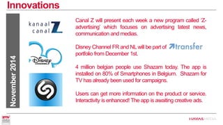 Innovations 
November 2014 
Canal Z will present each week a new program called ‘Z- advertising’ which focuses on advertising latest news, communication andmedias. 
Disney Channel FR and NL will be part of portfolio from December 1st. 
4 million belgian people use Shazam today. The app is installed on 80% of Smartphones in Belgium. Shazam for TV has already been used for campaigns. 
Users can get more information on the product or service. Interactivity is enhanced! The app is awaiting creative ads.  