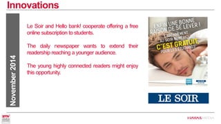 Innovations 
November 2014 
Le Soir and Hello bank! cooperate offering a free online subscription to students. 
The daily newspaper wants to extend their readership reaching a younger audience. 
The young highly connected readers might enjoy this opportunity.  